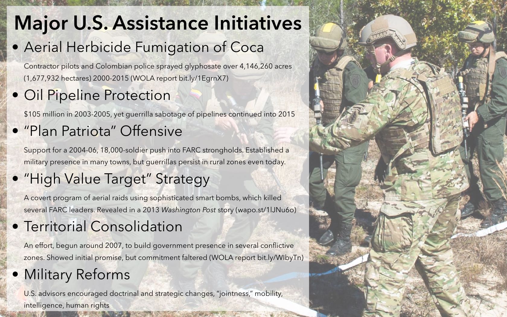 Some of the main military activities carried out with Plan Colombia funds: Aerial Herbicide Fumigation of Coca Contractor pilots and Colombian police sprayed glyphosate over 4,146,260 acres (1,677,932 hectares) 2000-2015 (WOLA report bit.ly/1EgrnX7) Oil Pipeline Protection $105 million in 2003-2005, yet guerrilla sabotage of pipelines continued into 2015 'Plan Patriota' Offensive Support for a 2004-06, 18,000-soldier push into FARC strongholds. Established a military presence in many towns, but guerrillas persist in rural zones even today. 'High Value Target' Strategy A covert program of aerial raids using sophisticated smart bombs, which killed several FARC leaders. Revealed in a 2013 Washington Post story (wapo.st/1lJNu6o) Territorial Consolidation An effort, begun around 2007, to build government presence in several conflictive zones. Showed initial promise, but commitment faltered (WOLA report bit.ly/WIbyTn) Military Reforms U.S. advisors encouraged doctrinal and strategic changes, 'jointness,' mobility, intelligence, human rights